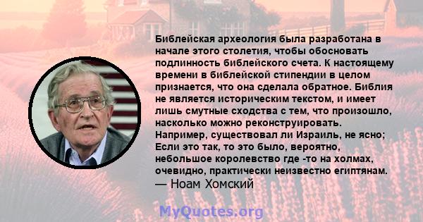 Библейская археология была разработана в начале этого столетия, чтобы обосновать подлинность библейского счета. К настоящему времени в библейской стипендии в целом признается, что она сделала обратное. Библия не