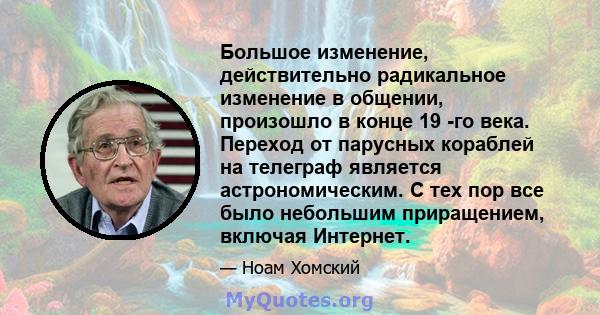 Большое изменение, действительно радикальное изменение в общении, произошло в конце 19 -го века. Переход от парусных кораблей на телеграф является астрономическим. С тех пор все было небольшим приращением, включая