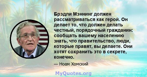 Брэдли Мэннинг должен рассматриваться как герой. Он делает то, что должен делать честный, порядочный гражданин: сообщать вашему населению знать, что правительство, люди, которые правят, вы делаете. Они хотят сохранить