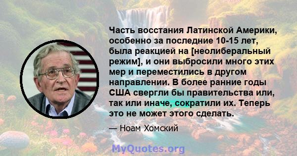 Часть восстания Латинской Америки, особенно за последние 10-15 лет, была реакцией на [неолиберальный режим], и они выбросили много этих мер и переместились в другом направлении. В более ранние годы США свергли бы