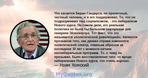 Что касается Берни Сандерса, он приличный, честный человек, и я его поддерживал. То, что он подразумевает под социализмом, - это либерализм Нового курса. На самом деле, его реальная политика не была бы большим сюрпризом 