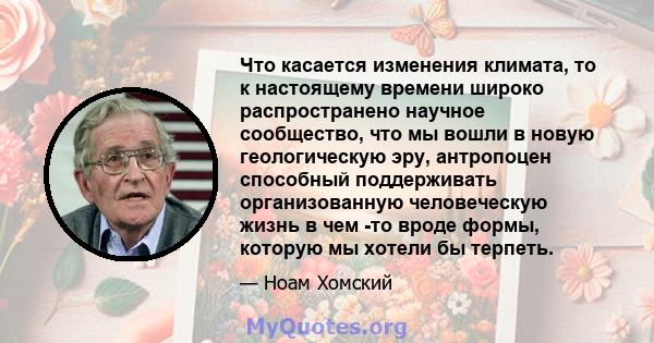 Что касается изменения климата, то к настоящему времени широко распространено научное сообщество, что мы вошли в новую геологическую эру, антропоцен способный поддерживать организованную человеческую жизнь в чем -то