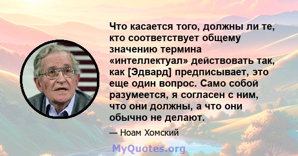 Что касается того, должны ли те, кто соответствует общему значению термина «интеллектуал» действовать так, как [Эдвард] предписывает, это еще один вопрос. Само собой разумеется, я согласен с ним, что они должны, а что