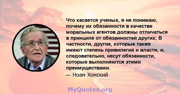 Что касается ученых, я не понимаю, почему их обязанности в качестве моральных агентов должны отличаться в принципе от обязанностей других; В частности, другие, которые также имеют степень привилегий и власти, и,