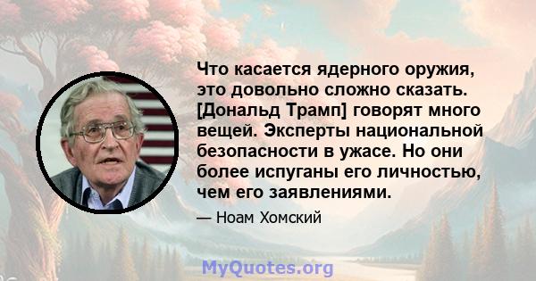 Что касается ядерного оружия, это довольно сложно сказать. [Дональд Трамп] говорят много вещей. Эксперты национальной безопасности в ужасе. Но они более испуганы его личностью, чем его заявлениями.