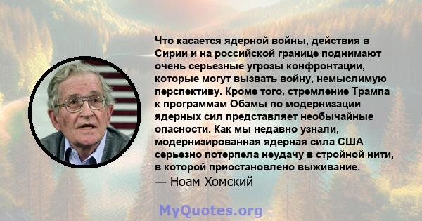 Что касается ядерной войны, действия в Сирии и на российской границе поднимают очень серьезные угрозы конфронтации, которые могут вызвать войну, немыслимую перспективу. Кроме того, стремление Трампа к программам Обамы