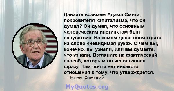 Давайте возьмем Адама Смита, покровителя капитализма, что он думал? Он думал, что основным человеческим инстинктом был сочувствие. На самом деле, посмотрите на слово «невидимая рука». О чем вы, конечно, вы узнали, или