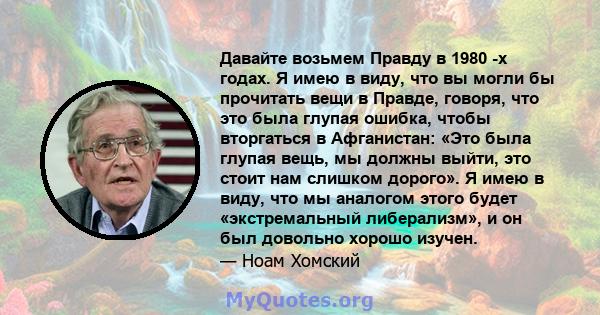 Давайте возьмем Правду в 1980 -х годах. Я имею в виду, что вы могли бы прочитать вещи в Правде, говоря, что это была глупая ошибка, чтобы вторгаться в Афганистан: «Это была глупая вещь, мы должны выйти, это стоит нам