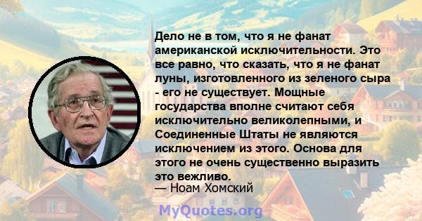 Дело не в том, что я не фанат американской исключительности. Это все равно, что сказать, что я не фанат луны, изготовленного из зеленого сыра - его не существует. Мощные государства вполне считают себя исключительно