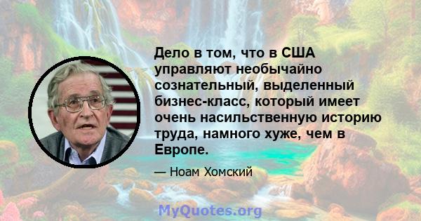 Дело в том, что в США управляют необычайно сознательный, выделенный бизнес-класс, который имеет очень насильственную историю труда, намного хуже, чем в Европе.