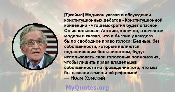 [Джеймс] Мэдисон указал в обсуждении конституционных дебатов - Конституционной конвенции - что демократия будет опасной. Он использовал Англию, конечно, в качестве модели и сказал, что в Англии у каждого было свободное