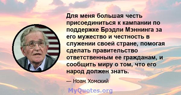 Для меня большая честь присоединиться к кампании по поддержке Брэдли Мэннинга за его мужество и честность в служении своей стране, помогая сделать правительство ответственным ее гражданам, и сообщить миру о том, что его 