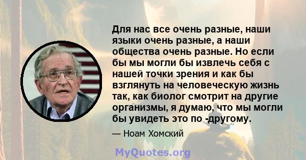 Для нас все очень разные, наши языки очень разные, а наши общества очень разные. Но если бы мы могли бы извлечь себя с нашей точки зрения и как бы взглянуть на человеческую жизнь так, как биолог смотрит на другие