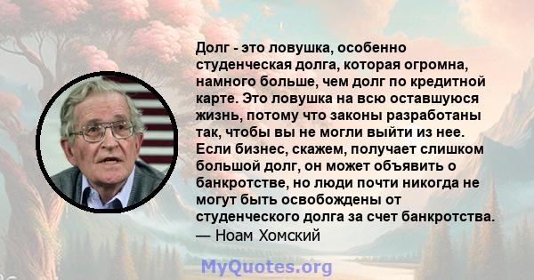 Долг - это ловушка, особенно студенческая долга, которая огромна, намного больше, чем долг по кредитной карте. Это ловушка на всю оставшуюся жизнь, потому что законы разработаны так, чтобы вы не могли выйти из нее. Если 