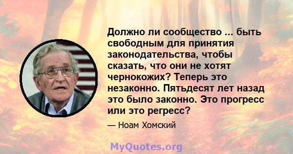 Должно ли сообщество ... быть свободным для принятия законодательства, чтобы сказать, что они не хотят чернокожих? Теперь это незаконно. Пятьдесят лет назад это было законно. Это прогресс или это регресс?