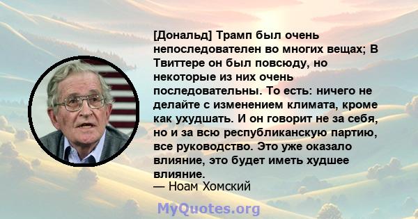 [Дональд] Трамп был очень непоследователен во многих вещах; В Твиттере он был повсюду, но некоторые из них очень последовательны. То есть: ничего не делайте с изменением климата, кроме как ухудшать. И он говорит не за