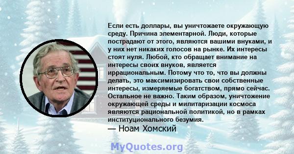 Если есть доллары, вы уничтожаете окружающую среду. Причина элементарной. Люди, которые пострадают от этого, являются вашими внуками, и у них нет никаких голосов на рынке. Их интересы стоят нуля. Любой, кто обращает