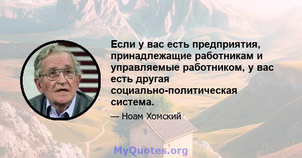 Если у вас есть предприятия, принадлежащие работникам и управляемые работником, у вас есть другая социально-политическая система.