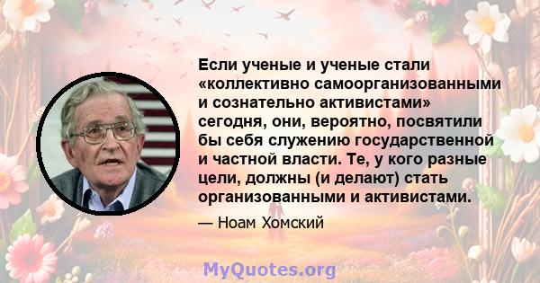 Если ученые и ученые стали «коллективно самоорганизованными и сознательно активистами» сегодня, они, вероятно, посвятили бы себя служению государственной и частной власти. Те, у кого разные цели, должны (и делают) стать 