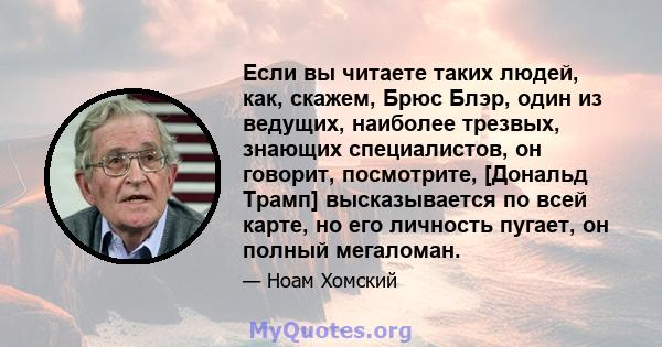 Если вы читаете таких людей, как, скажем, Брюс Блэр, один из ведущих, наиболее трезвых, знающих специалистов, он говорит, посмотрите, [Дональд Трамп] высказывается по всей карте, но его личность пугает, он полный