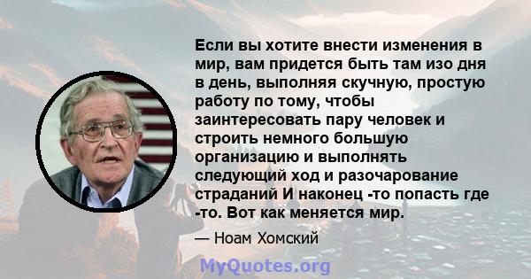 Если вы хотите внести изменения в мир, вам придется быть там изо дня в день, выполняя скучную, простую работу по тому, чтобы заинтересовать пару человек и строить немного большую организацию и выполнять следующий ход и