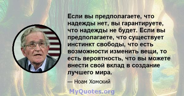 Если вы предполагаете, что надежды нет, вы гарантируете, что надежды не будет. Если вы предполагаете, что существует инстинкт свободы, что есть возможности изменить вещи, то есть вероятность, что вы можете внести свой