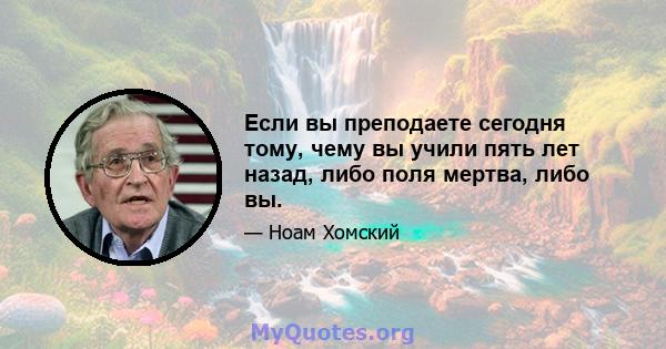 Если вы преподаете сегодня тому, чему вы учили пять лет назад, либо поля мертва, либо вы.