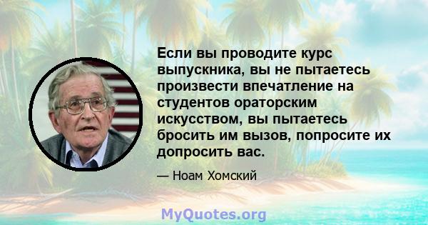 Если вы проводите курс выпускника, вы не пытаетесь произвести впечатление на студентов ораторским искусством, вы пытаетесь бросить им вызов, попросите их допросить вас.