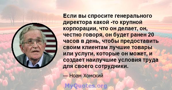 Если вы спросите генерального директора какой -то крупной корпорации, что он делает, он, честно говоря, он будет ранен 20 часов в день, чтобы предоставить своим клиентам лучшие товары или услуги, которые он может, и