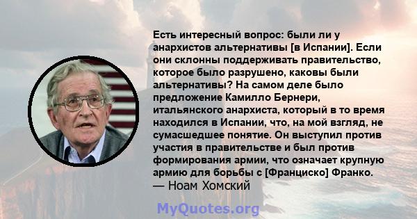 Есть интересный вопрос: были ли у анархистов альтернативы [в Испании]. Если они склонны поддерживать правительство, которое было разрушено, каковы были альтернативы? На самом деле было предложение Камилло Бернери,