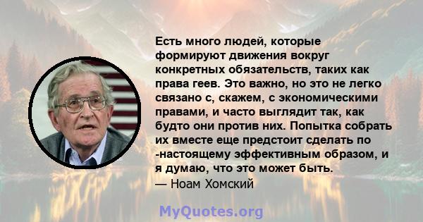 Есть много людей, которые формируют движения вокруг конкретных обязательств, таких как права геев. Это важно, но это не легко связано с, скажем, с экономическими правами, и часто выглядит так, как будто они против них.