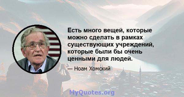 Есть много вещей, которые можно сделать в рамках существующих учреждений, которые были бы очень ценными для людей.