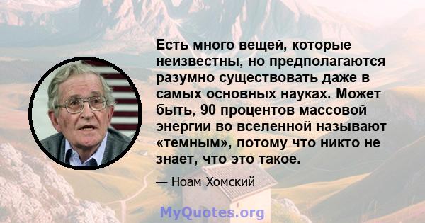 Есть много вещей, которые неизвестны, но предполагаются разумно существовать даже в самых основных науках. Может быть, 90 процентов массовой энергии во вселенной называют «темным», потому что никто не знает, что это