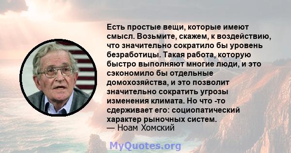 Есть простые вещи, которые имеют смысл. Возьмите, скажем, к воздействию, что значительно сократило бы уровень безработицы. Такая работа, которую быстро выполняют многие люди, и это сэкономило бы отдельные домохозяйства, 