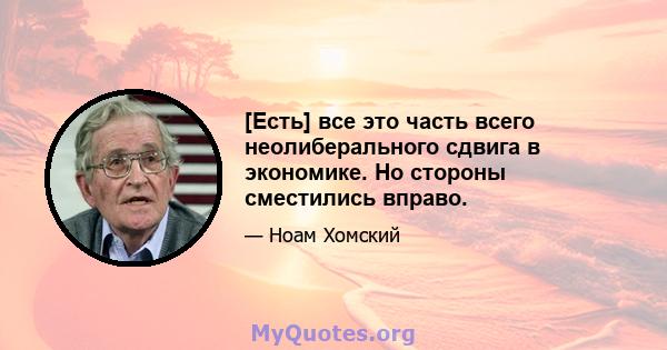 [Есть] все это часть всего неолиберального сдвига в экономике. Но стороны сместились вправо.