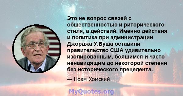 Это не вопрос связей с общественностью и риторического стиля, а действий. Именно действия и политика при администрации Джорджа У.Буша оставили правительство США удивительно изолированным, боящимся и часто ненавидящим до 