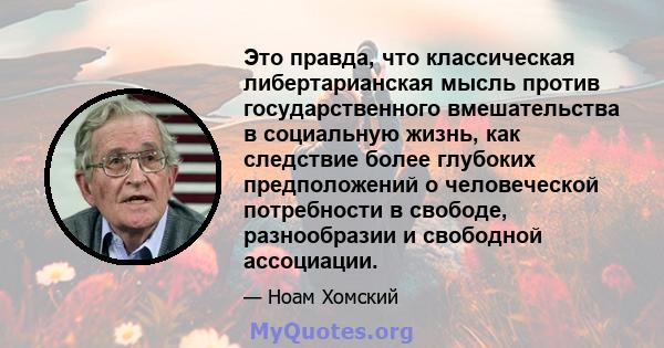 Это правда, что классическая либертарианская мысль против государственного вмешательства в социальную жизнь, как следствие более глубоких предположений о человеческой потребности в свободе, разнообразии и свободной