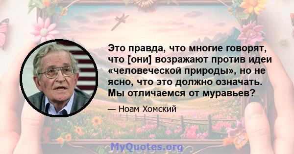 Это правда, что многие говорят, что [они] возражают против идеи «человеческой природы», но не ясно, что это должно означать. Мы отличаемся от муравьев?