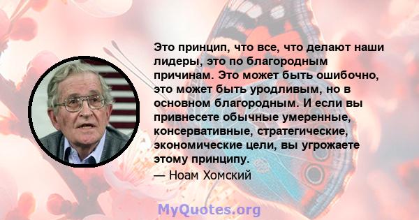 Это принцип, что все, что делают наши лидеры, это по благородным причинам. Это может быть ошибочно, это может быть уродливым, но в основном благородным. И если вы привнесете обычные умеренные, консервативные,