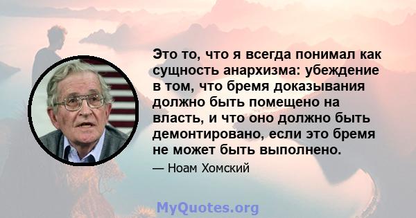 Это то, что я всегда понимал как сущность анархизма: убеждение в том, что бремя доказывания должно быть помещено на власть, и что оно должно быть демонтировано, если это бремя не может быть выполнено.