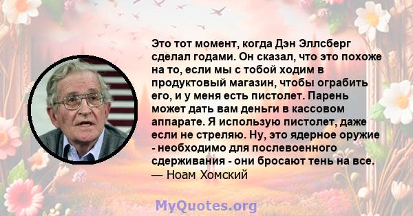 Это тот момент, когда Дэн Эллсберг сделал годами. Он сказал, что это похоже на то, если мы с тобой ходим в продуктовый магазин, чтобы ограбить его, и у меня есть пистолет. Парень может дать вам деньги в кассовом