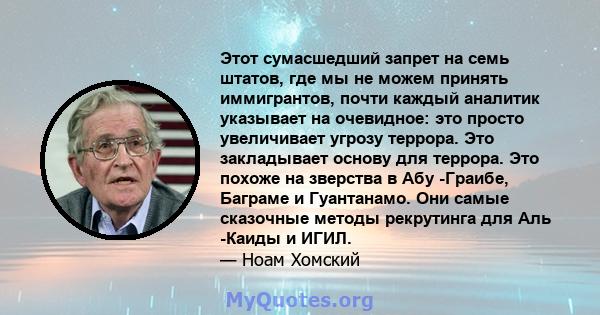 Этот сумасшедший запрет на семь штатов, где мы не можем принять иммигрантов, почти каждый аналитик указывает на очевидное: это просто увеличивает угрозу террора. Это закладывает основу для террора. Это похоже на