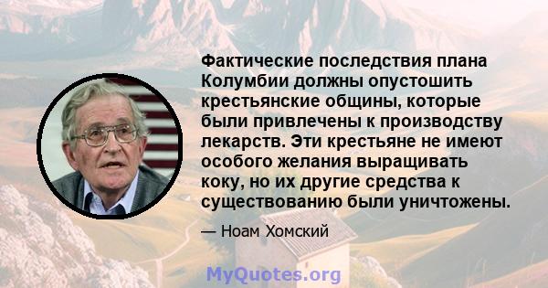 Фактические последствия плана Колумбии должны опустошить крестьянские общины, которые были привлечены к производству лекарств. Эти крестьяне не имеют особого желания выращивать коку, но их другие средства к