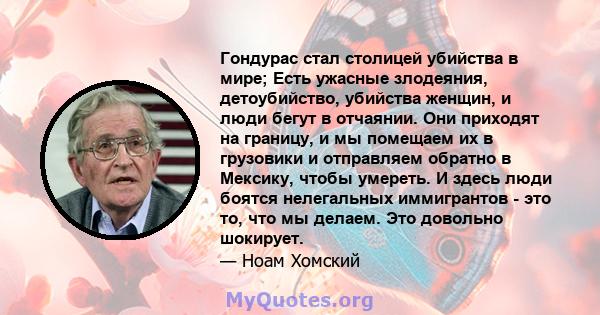 Гондурас стал столицей убийства в мире; Есть ужасные злодеяния, детоубийство, убийства женщин, и люди бегут в отчаянии. Они приходят на границу, и мы помещаем их в грузовики и отправляем обратно в Мексику, чтобы