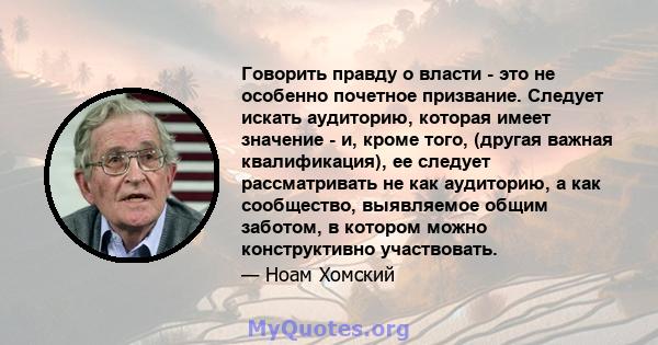 Говорить правду о власти - это не особенно почетное призвание. Следует искать аудиторию, которая имеет значение - и, кроме того, (другая важная квалификация), ее следует рассматривать не как аудиторию, а как сообщество, 