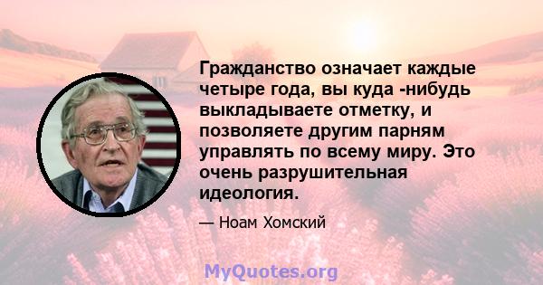 Гражданство означает каждые четыре года, вы куда -нибудь выкладываете отметку, и позволяете другим парням управлять по всему миру. Это очень разрушительная идеология.