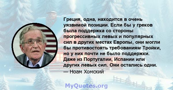 Греция, одна, находится в очень уязвимой позиции. Если бы у греков была поддержка со стороны прогрессивных левых и популярных сил в других местах Европы, они могли бы противостоять требованиям Тройки, но у них почти не