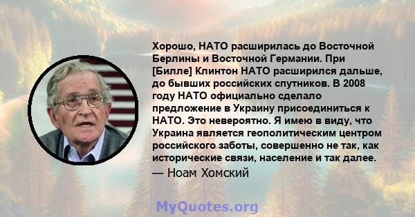 Хорошо, НАТО расширилась до Восточной Берлины и Восточной Германии. При [Билле] Клинтон НАТО расширился дальше, до бывших российских спутников. В 2008 году НАТО официально сделало предложение в Украину присоединиться к