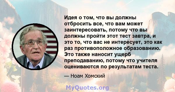 Идея о том, что вы должны отбросить все, что вам может заинтересовать, потому что вы должны пройти этот тест завтра, и это то, что вас не интересует, это как раз противоположное образованию. Это также наносит ущерб