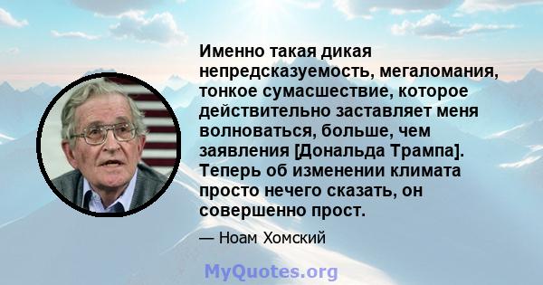 Именно такая дикая непредсказуемость, мегаломания, тонкое сумасшествие, которое действительно заставляет меня волноваться, больше, чем заявления [Дональда Трампа]. Теперь об изменении климата просто нечего сказать, он